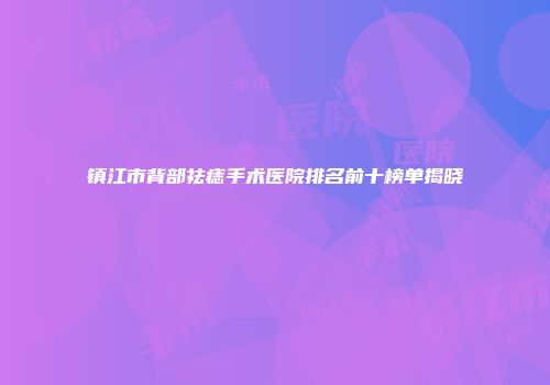 镇江市背部祛痣手术医院排名前十榜单揭晓