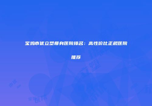 宝鸡市优立塑瘦身医院排名：高性价比正规医院推荐