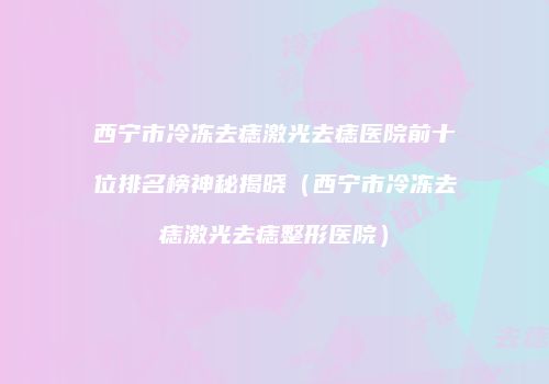 西宁市冷冻去痣激光去痣医院前十位排名榜神秘揭晓（西宁市冷冻去痣激光去痣整形医院）
