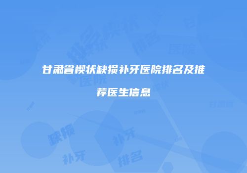 甘肃省楔状缺损补牙医院排名及推荐医生信息