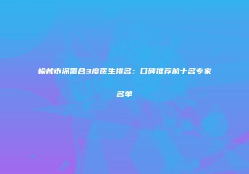 榆林市深覆合3度医生排名：口碑推荐前十名专家名单