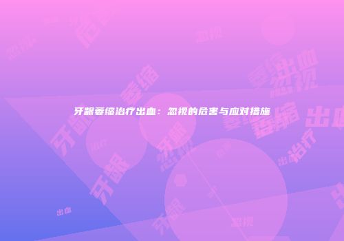 牙龈萎缩治疗出血：忽视的危害与应对措施