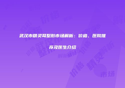 武汉市精灵耳整形市场解析：价格、医院推荐及医生介绍