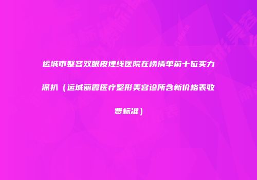 运城市整容双眼皮埋线医院在榜清单前十位实力深扒（运城丽霞医疗整形美容诊所含新价格表收费标准）