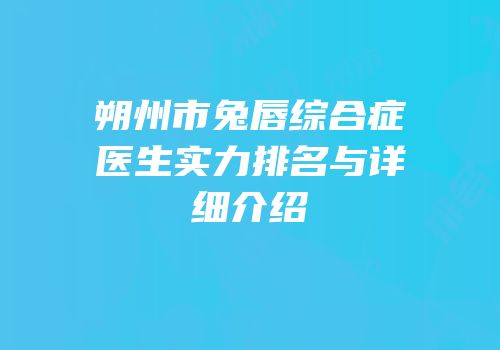 朔州市兔唇综合症医生实力排名与详细介绍