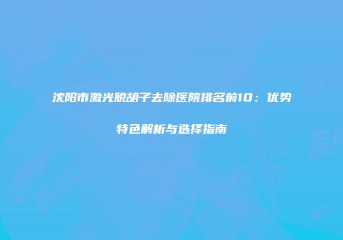 沈阳市激光脱胡子去除医院排名前10：优势特色解析与选择指南