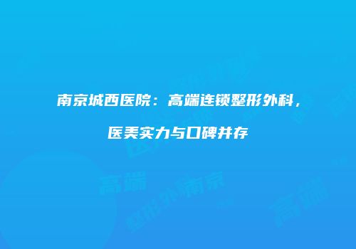 南京城西医院：高端连锁整形外科，医美实力与口碑并存