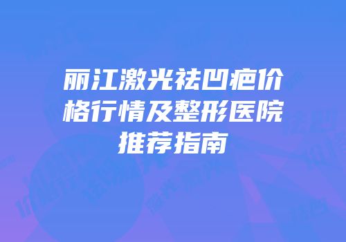 丽江激光祛凹疤价格行情及整形医院推荐指南