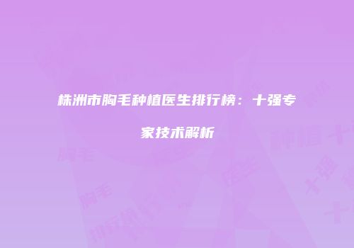 株洲市胸毛种植医生排行榜：十强专家技术解析