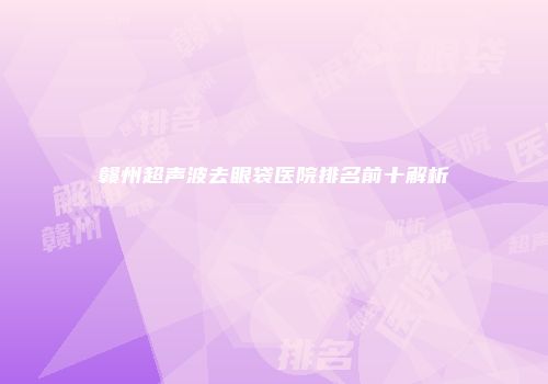 赣州超声波去眼袋医院排名前十解析