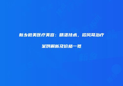 新乡微美医疗美容：精湛技术，招风耳治疗案例解析及价格一览