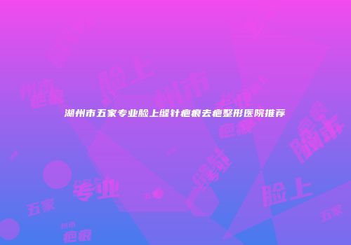 湖州市五家专业脸上缝针疤痕去疤整形医院推荐