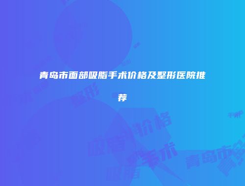 青岛市面部吸脂手术价格及整形医院推荐