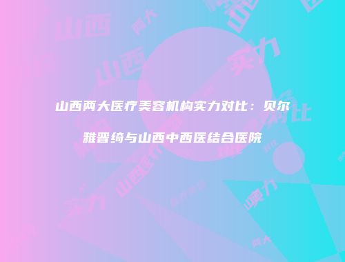 山西两大医疗美容机构实力对比：贝尔雅晋绮与山西中西医结合医院