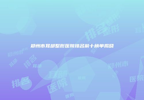 郑州市耳部整形医院排名前十榜单揭晓