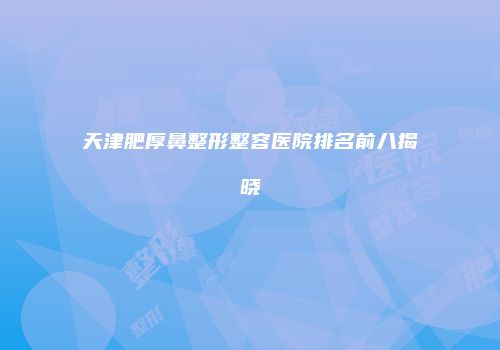 天津肥厚鼻整形整容医院排名前八揭晓