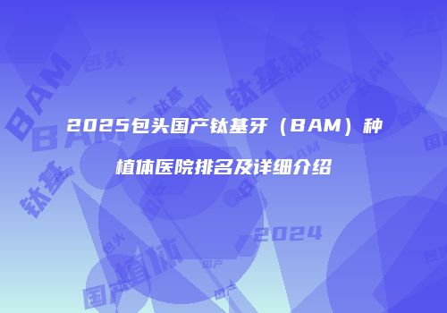 2025包头国产钛基牙（BAM）种植体医院排名及详细介绍