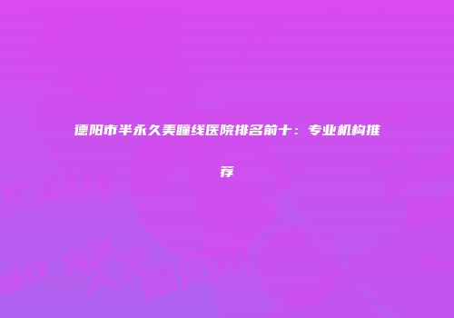 德阳市半永久美瞳线医院排名前十：专业机构推荐