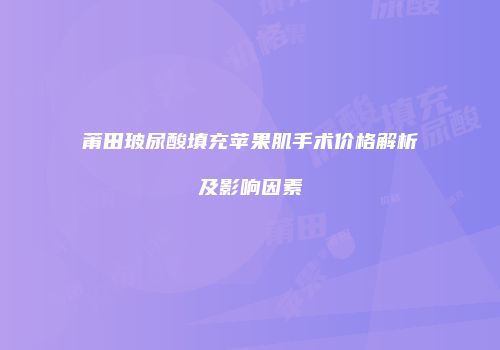 莆田玻尿酸填充苹果肌手术价格解析及影响因素