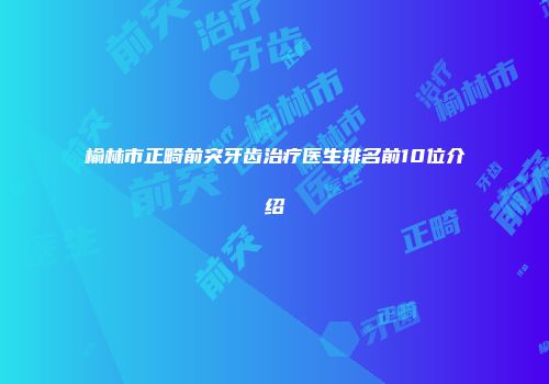 榆林市正畸前突牙齿治疗医生排名前10位介绍