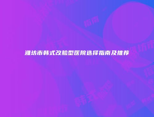 潍坊市韩式改脸型医院选择指南及推荐