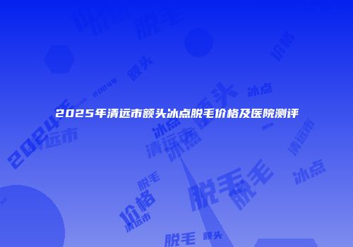 2025年清远市额头冰点脱毛价格及医院测评