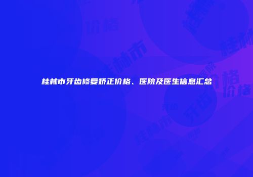 桂林市牙齿修复矫正价格、医院及医生信息汇总