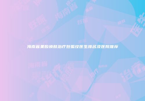 海南省果酸换肤治疗妊娠纹医生排名及医院推荐