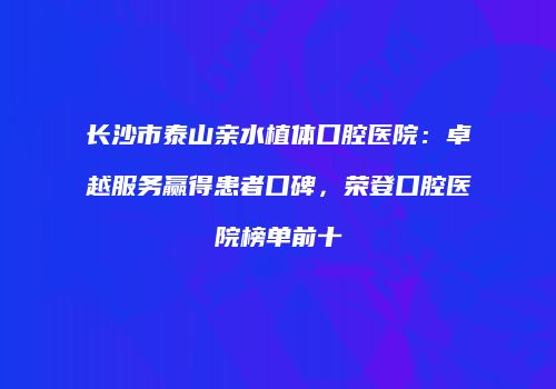 长沙市泰山亲水植体口腔医院：卓越服务赢得患者口碑，荣登口腔医院榜单前十