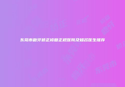 东莞市龅牙矫正修复正规医院及知名医生推荐