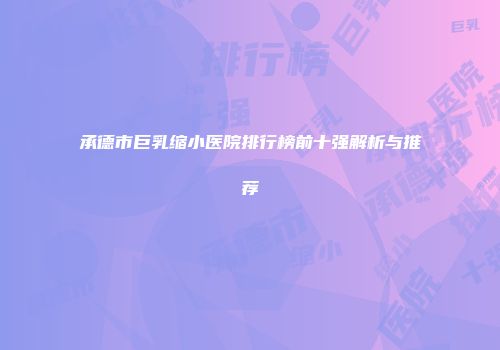 承德市巨乳缩小医院排行榜前十强解析与推荐
