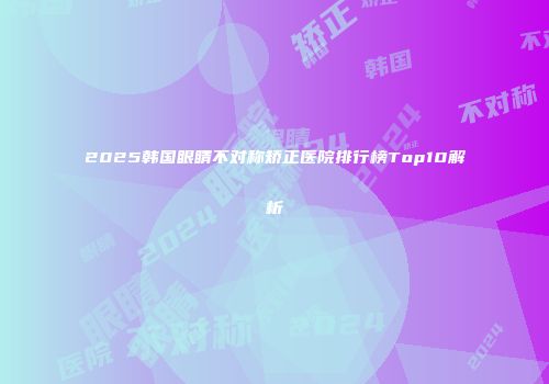 2025韩国眼睛不对称矫正医院排行榜Top10解析