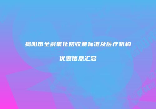 揭阳市全瓷氧化锆收费标准及医疗机构优惠信息汇总
