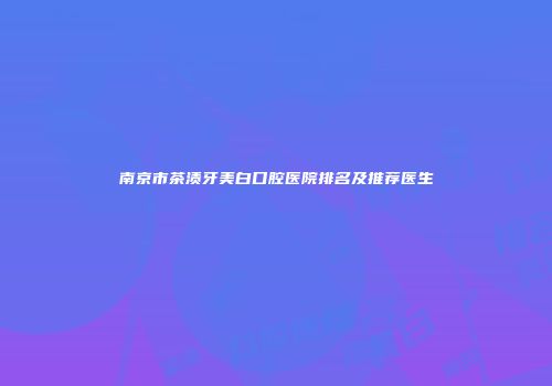 南京市茶渍牙美白口腔医院排名及推荐医生