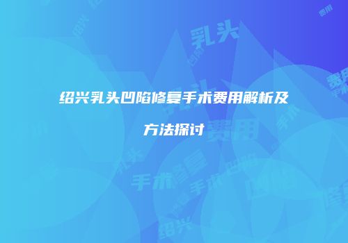 绍兴乳头凹陷修复手术费用解析及方法探讨