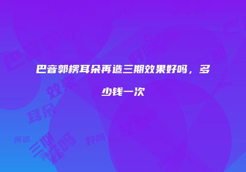 巴音郭楞耳朵再造三期效果好吗，多少钱一次