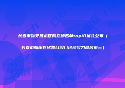 长春市种牙技术医院在榜名单top10优先公布（长春市朝阳区欣雅口腔门诊部实力稳居前三）