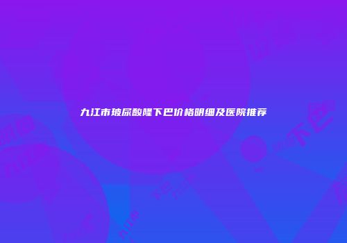 九江市玻尿酸隆下巴价格明细及医院推荐