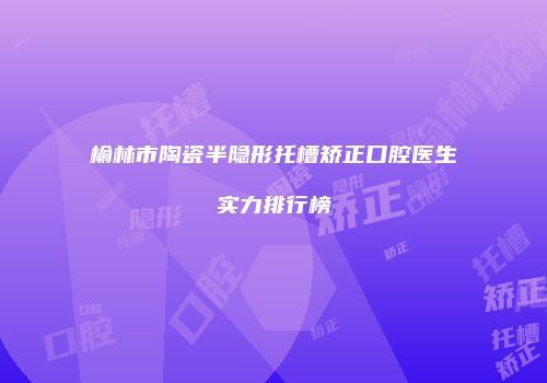 榆林市陶瓷半隐形托槽矫正口腔医生实力排行榜