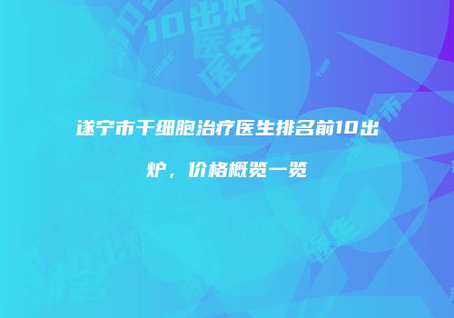 遂宁市干细胞治疗医生排名前10出炉，价格概览一览