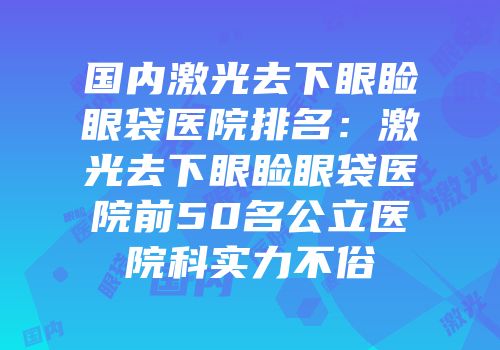 国内激光去下眼睑眼袋医院排名：激光去下眼睑眼袋医院前50名公立医院科实力不俗