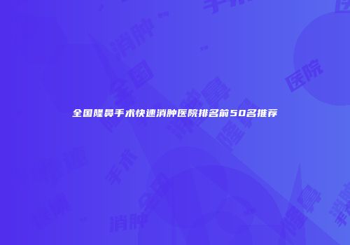 全国隆鼻手术快速消肿医院排名前50名推荐