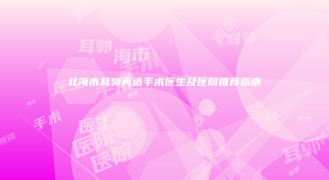 北海市耳郭再造手术医生及医院推荐指南