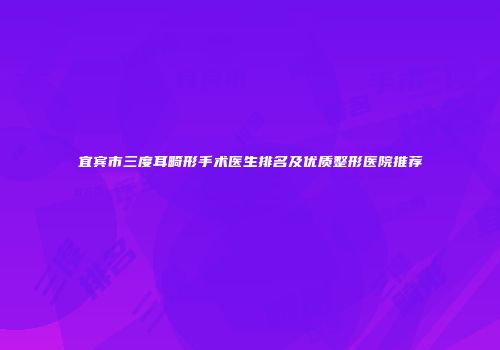 宜宾市三度耳畸形手术医生排名及优质整形医院推荐