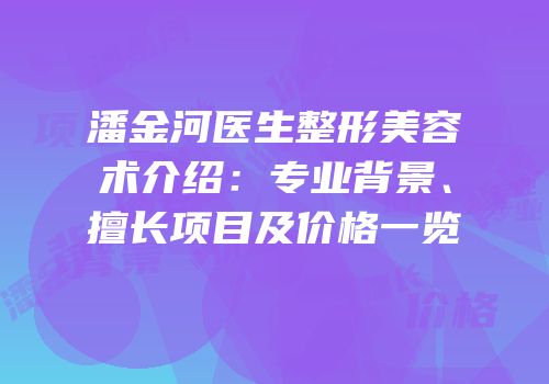潘金河医生整形美容术介绍：专业背景、擅长项目及价格一览