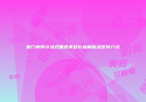 厦门市阿尔法双眼皮美容价格解析及医院介绍
