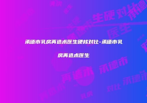 承德市乳房再造术医生硬核对比-承德市乳房再造术医生