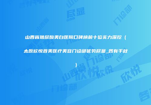 山西省玻尿酸美白医院口碑榜前十位实力深挖（太原欣悦晋美医疗美容门诊部优势尽显_各有千秋）