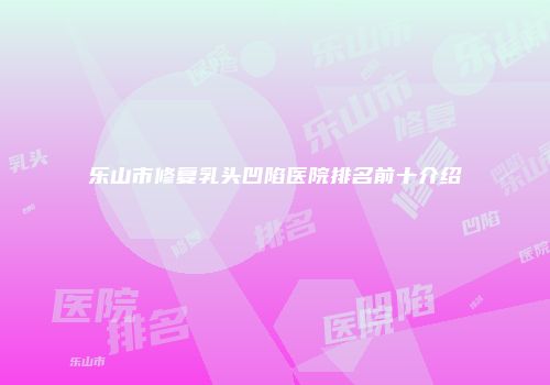 乐山市修复乳头凹陷医院排名前十介绍