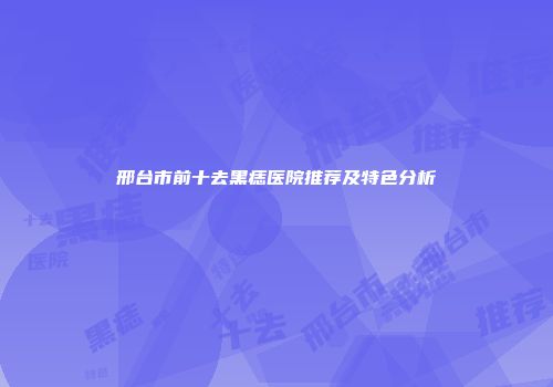 邢台市前十去黑痣医院推荐及特色分析